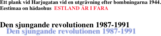 Ett plank vid Harjugatan vid en utgrävning efter bombningarna 1944. 
Eestimaa on hädaohus  ESTLAND ÄR I FARA

Den sjungande revolutionen 1987-1991 
